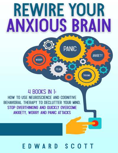 Rewire Your Anxious Brain 4 Book in 1 How to Use Neuroscience and Cognitive Beha